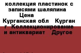 коллекция пластинок с записями шаляпина › Цена ­ 150-200 - Курганская обл., Курган г. Коллекционирование и антиквариат » Другое   